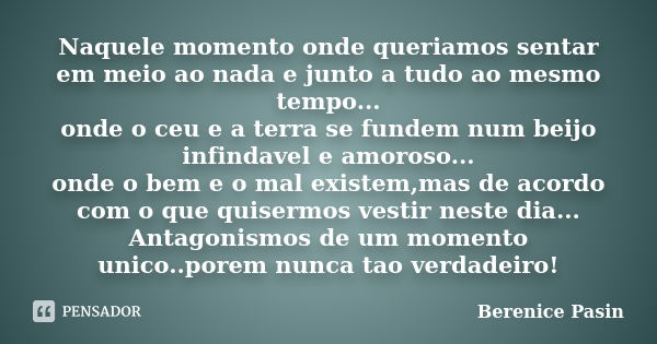 Naquele momento onde queriamos sentar em meio ao nada e junto a tudo ao mesmo tempo... onde o ceu e a terra se fundem num beijo infindavel e amoroso... onde o b... Frase de Berenice Pasin.