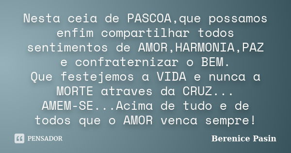 Nesta ceia de PASCOA,que possamos enfim compartilhar todos sentimentos de AMOR,HARMONIA,PAZ e confraternizar o BEM. Que festejemos a VIDA e nunca a MORTE atrave... Frase de Berenice Pasin.