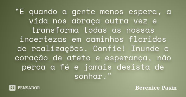 "E quando a gente menos espera, a vida nos abraça outra vez e transforma todas as nossas incertezas em caminhos floridos de realizações. Confie! Inunde o c... Frase de Berenice Pasin.