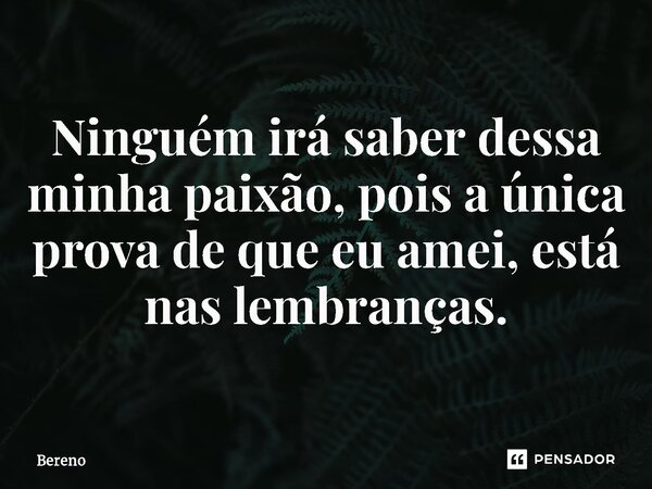 Ninguém irá saber dessa minha paixão, pois a única prova de que eu amei, está nas lembranças⁠.... Frase de Bereno.