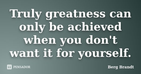 Truly greatness can only be achieved when you don't want it for yourself.... Frase de Berg Brandt.