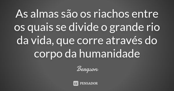 As almas são os riachos entre os quais se divide o grande rio da vida, que corre através do corpo da humanidade... Frase de Bérgson.