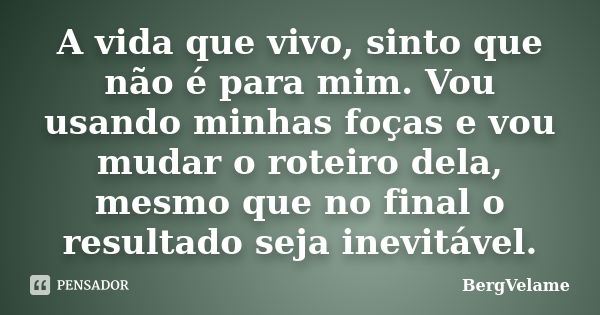 A vida que vivo, sinto que não é para mim. Vou usando minhas foças e vou mudar o roteiro dela, mesmo que no final o resultado seja inevitável.... Frase de Bergvelame.