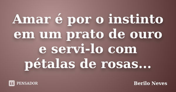 Amar é por o instinto em um prato de ouro e servi-lo com pétalas de rosas...... Frase de Berilo Neves.