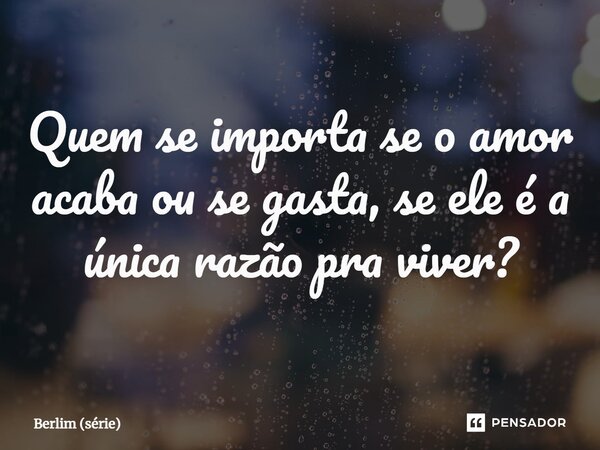 ⁠Quem se importa se o amor acaba ou se gasta, se ele é a única razão pra viver?... Frase de Berlim (série).