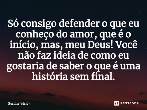 ⁠Só consigo defender o que eu conheço do amor, que é o início, mas, meu Deus! Você não faz ideia de como eu gostaria de saber o que é uma história sem final.... Frase de Berlim (série).