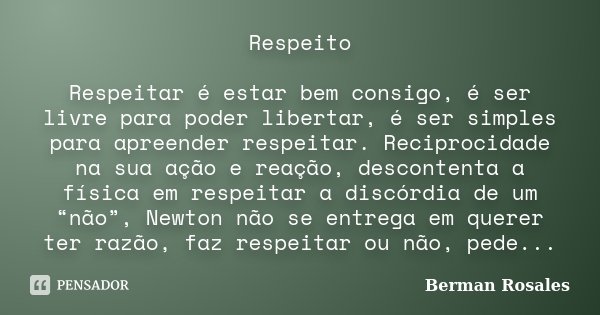Respeito Respeitar é estar bem consigo, é ser livre para poder libertar, é ser simples para apreender respeitar. Reciprocidade na sua ação e reação, descontenta... Frase de Berman Rosales.