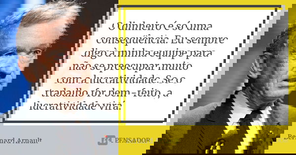 O dinheiro é só uma consequência. Eu sempre digo à minha equipe para não se preocupar muito com a lucratividade. Se o trabalho for bem-feito, a lucratividade vi... Frase de Bernard Arnault.