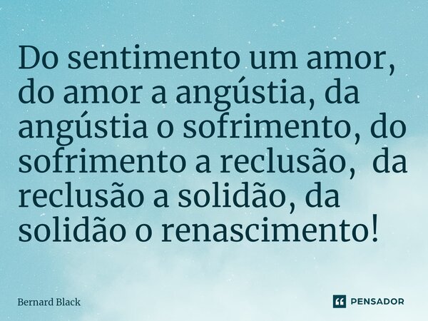 Do sentimento um amor, do amor a angústia, da angústia o sofrimento, do sofrimento a reclusão, da reclusão a solidão, da solidão o renascimento!... Frase de Bernard Black.