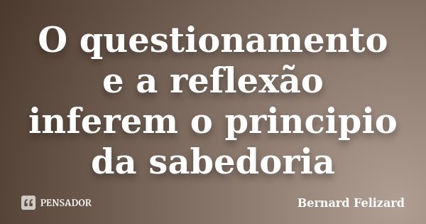 O questionamento e a reflexão inferem o principio da sabedoria... Frase de Bernard Felizard.