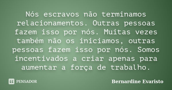 Nós escravos não terminamos relacionamentos. Outras pessoas fazem isso por nós. Muitas vezes também não os iniciamos, outras pessoas fazem isso por nós. Somos i... Frase de Bernardine Evaristo.