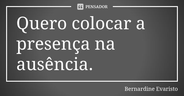 Quero colocar a presença na ausência.... Frase de Bernardine Evaristo.