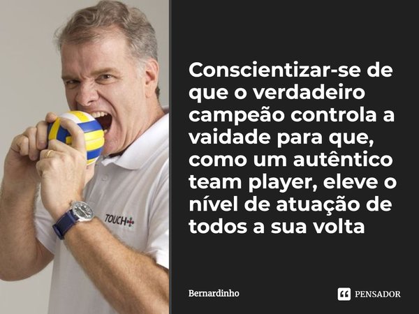 ⁠Conscientizar-se de que o verdadeiro campeão controla a vaidade para que, como um autêntico team player, eleve o nível de atuação de todos a sua volta... Frase de Bernardinho.