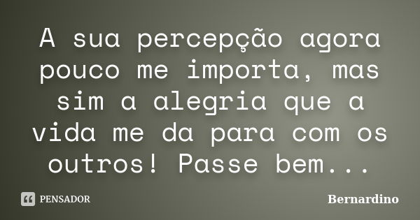 A sua percepção agora pouco me importa, mas sim a alegria que a vida me da para com os outros! Passe bem...... Frase de Bernardino.