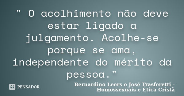 " O acolhimento não deve estar ligado a julgamento. Acolhe-se porque se ama, independente do mérito da pessoa."... Frase de Bernardino Leers e José Trasferetti - Homossexuais e Ética Cristã.