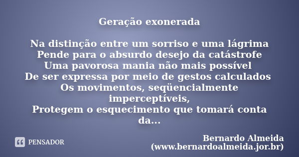 Geração exonerada Na distinção entre um sorriso e uma lágrima Pende para o absurdo desejo da catástrofe Uma pavorosa mania não mais possível De ser expressa por... Frase de Bernardo Almeida (www.bernardoalmeida.jor.br).