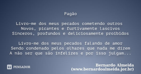 Pagão Livro-me dos meus pecados cometendo outros Novos, picantes e furtivamente lascivos Sinceros, profundos e deliciosamente proibidos Livro-me dos meus pecado... Frase de Bernardo Almeida (www.bernardoalmeida.jor.br).