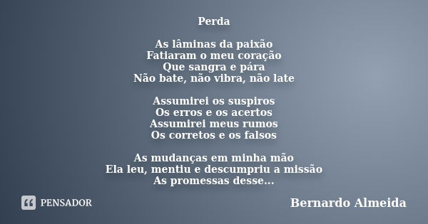 Perda As lâminas da paixão Fatiaram o meu coração Que sangra e pára Não bate, não vibra, não late Assumirei os suspiros Os erros e os acertos Assumirei meus rum... Frase de Bernardo Almeida.