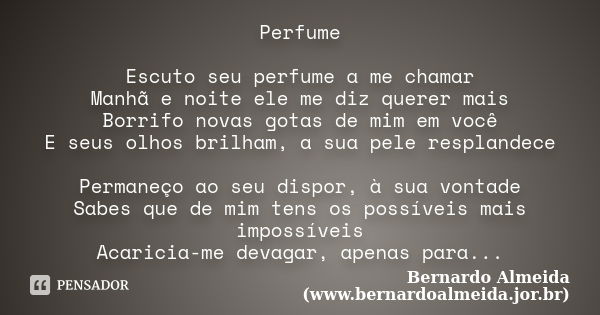 Perfume Escuto seu perfume a me chamar Manhã e noite ele me diz querer mais Borrifo novas gotas de mim em você E seus olhos brilham, a sua pele resplandece Perm... Frase de Bernardo Almeida (www.bernardoalmeida.jor.br).