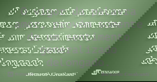 O vigor da palavra amor, provém somente de um sentimento generalizado delongado.... Frase de Bernardo Cavalcanti.