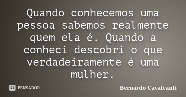 Quando conhecemos uma pessoa sabemos realmente quem ela é. Quando a conheci descobri o que verdadeiramente é uma mulher.... Frase de Bernardo Cavalcanti.