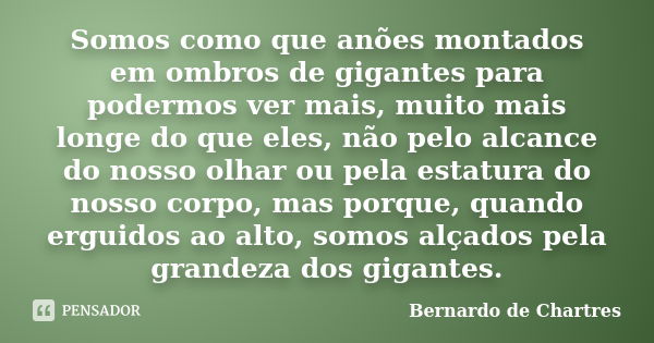 Somos como que anões montados em ombros de gigantes para podermos ver mais, muito mais longe do que eles, não pelo alcance do nosso olhar ou pela estatura do no... Frase de Bernardo de Chartres.