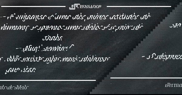 - A vingança é uma das piores atitudes do ser humano, e apenas uma delas é a pior de todas. - Qual, senhor? - O desprezo. Não existe algo mais doloroso que isso... Frase de Bernardo de Melo.