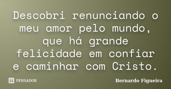 Descobri renunciando o meu amor pelo mundo, que há grande felicidade em confiar e caminhar com Cristo.... Frase de Bernardo Figueira.