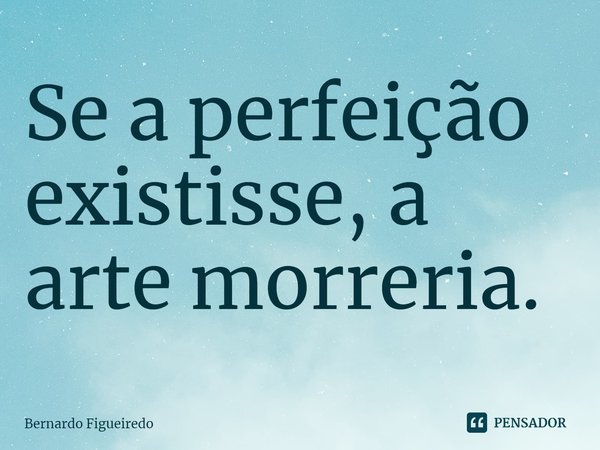 Se a perfeição existisse, a arte morreria.... Frase de Bernardo Figueiredo.