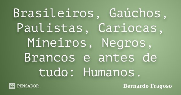 Brasileiros, Gaúchos, Paulistas, Cariocas, Mineiros, Negros, Brancos e antes de tudo: Humanos.... Frase de Bernardo Fragoso.
