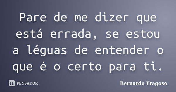 Pare de me dizer que está errada, se estou a léguas de entender o que é o certo para ti.... Frase de Bernardo Fragoso.