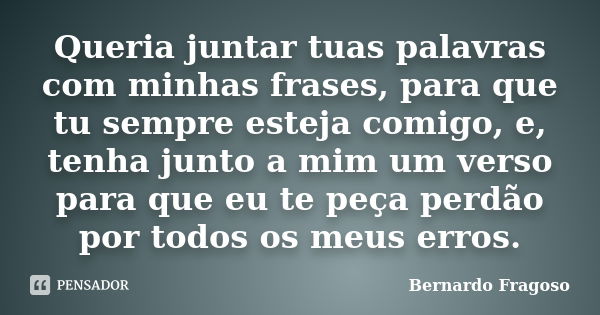 Queria juntar tuas palavras com minhas frases, para que tu sempre esteja comigo, e, tenha junto a mim um verso para que eu te peça perdão por todos os meus erro... Frase de Bernardo Fragoso.