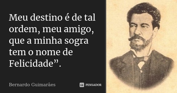 Meu destino é de tal ordem, meu amigo, que a minha sogra tem o nome de Felicidade”.... Frase de Bernardo Guimarães.