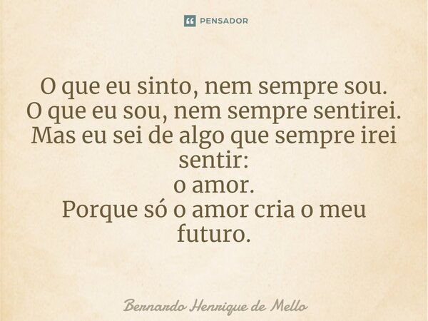 ⁠O que eu sinto, nem sempre sou. O que eu sou, nem sempre sentirei. Mas eu sei de algo que sempre irei sentir: o amor. Porque só o amor cria o meu futuro.... Frase de Bernardo Henrique de Mello.