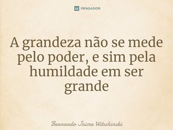 ⁠A grandeza não se mede pelo poder, e sim pela humildade em ser grande... Frase de Bernardo Jaime Witschinski.