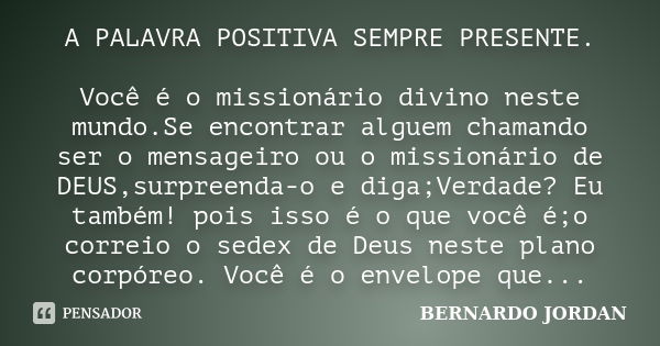 A PALAVRA POSITIVA SEMPRE PRESENTE. Você é o missionário divino neste mundo.Se encontrar alguem chamando ser o mensageiro ou o missionário de DEUS,surpreenda-o ... Frase de BERNARDO JORDAN.