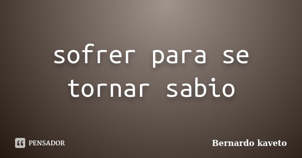 sofrer para se tornar sabio... Frase de Bernardo kaveto.