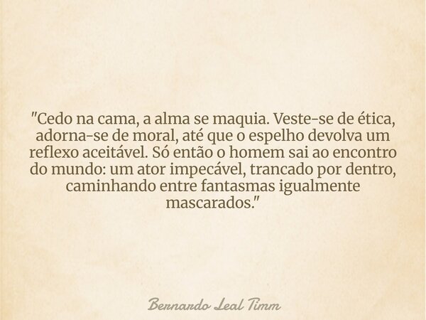 "Cedo na cama, a alma se maquia. Veste-se de ética, adorna-se de moral, até que o espelho devolva um reflexo aceitável. Só então o homem sai ao encontro d... Frase de Bernardo Leal Timm.