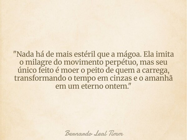 "Nada há de mais estéril que a mágoa. Ela imita o milagre do movimento perpétuo, mas seu único feito é moer o peito de quem a carrega, transformando o temp... Frase de Bernardo Leal Timm.