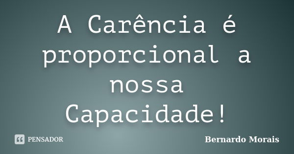 A Carência é proporcional a nossa Capacidade!... Frase de Bernardo Morais.