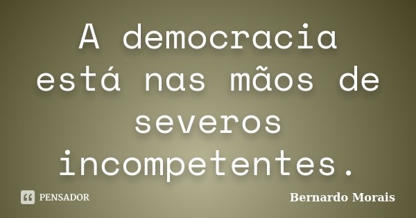 A democracia está nas mãos de severos incompetentes.... Frase de Bernardo Morais.