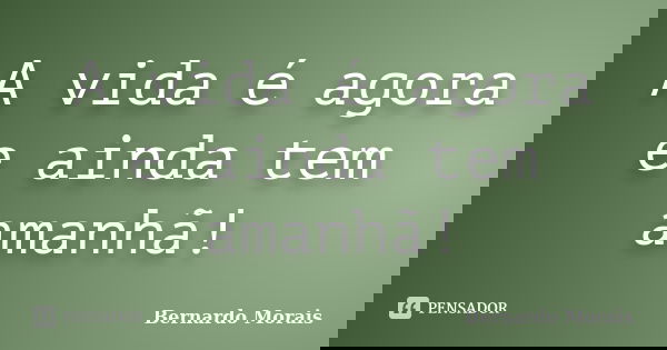 A vida é agora e ainda tem amanhã!... Frase de Bernardo Morais.
