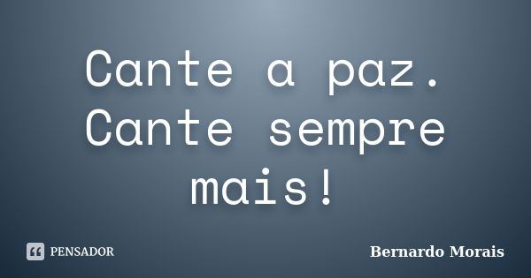 Cante a paz. Cante sempre mais!... Frase de Bernardo Morais.