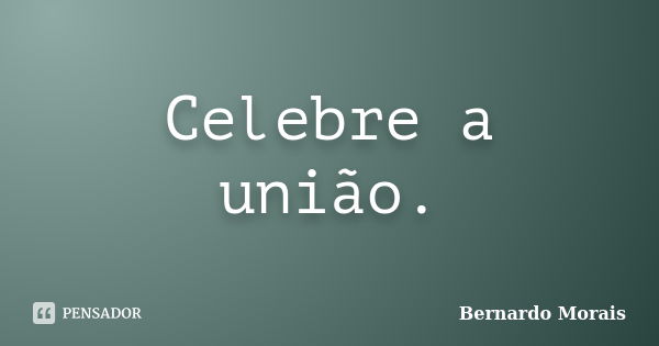 Celebre a união.... Frase de Bernardo Morais.