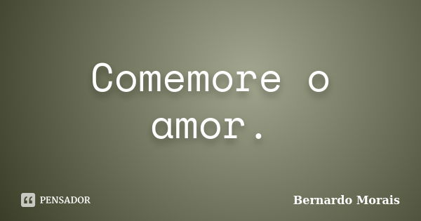 Comemore o amor.... Frase de Bernardo Morais.