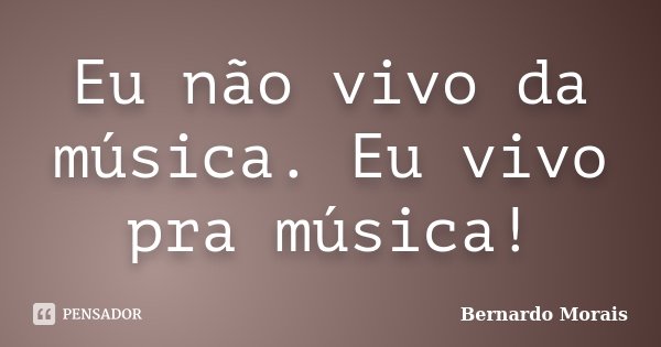Eu não vivo da música. Eu vivo pra música!... Frase de Bernardo Morais.