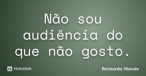 Não sou audiência do que não gosto.... Frase de Bernardo Morais.