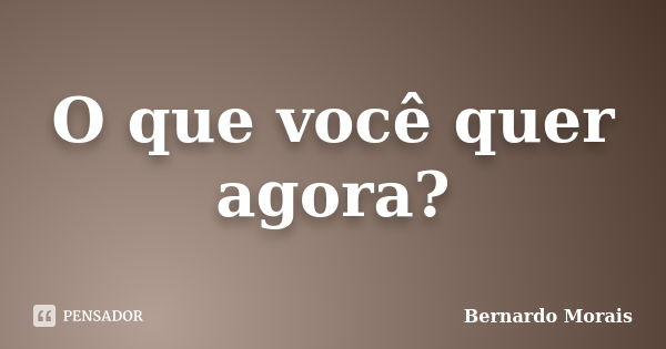 O que você quer agora?... Frase de Bernardo Morais.