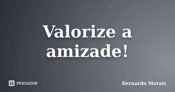 Valorize a amizade!... Frase de Bernardo Morais.