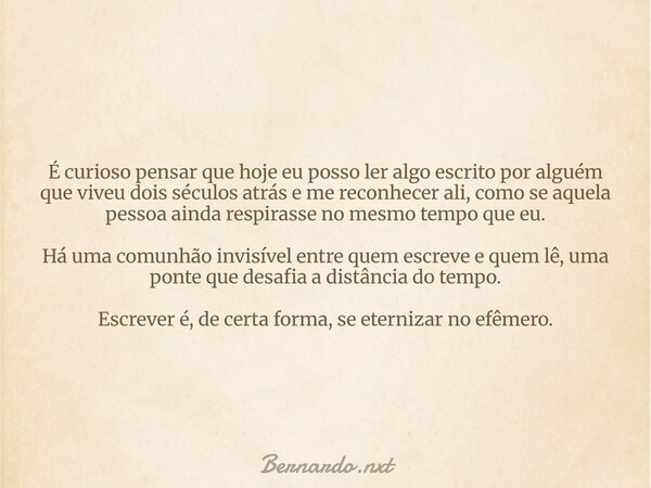 É curioso pensar que hoje eu posso ler algo escrito por alguém que viveu dois séculos atrás e me reconhecer ali, como se aquela pessoa ainda respirasse no mesmo... Frase de Bernardo.nxt.